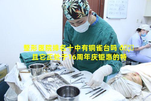 整形医院排名十中有铜雀台吗 🦍 且它正处于16周年庆钜惠的特殊时期